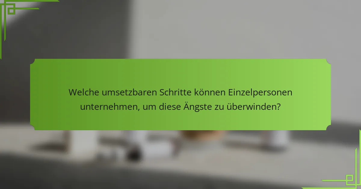 Welche umsetzbaren Schritte können Einzelpersonen unternehmen, um diese Ängste zu überwinden?