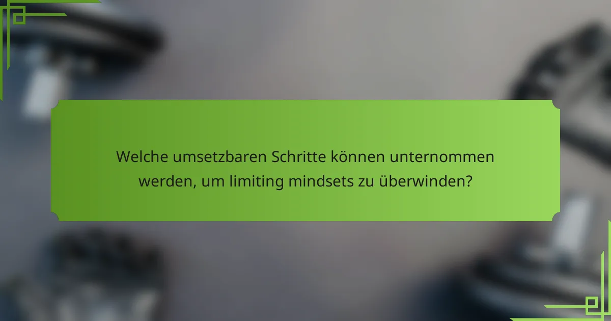 Welche umsetzbaren Schritte können unternommen werden, um limiting mindsets zu überwinden?